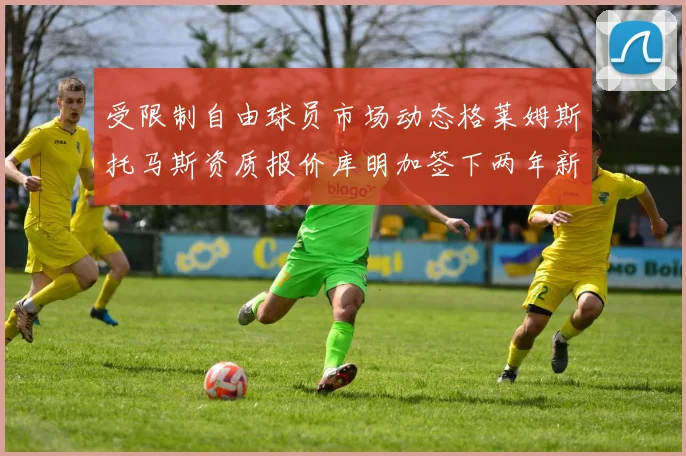 受限制自由球员市场动态格莱姆斯托马斯资质报价库明加签下两年新合同