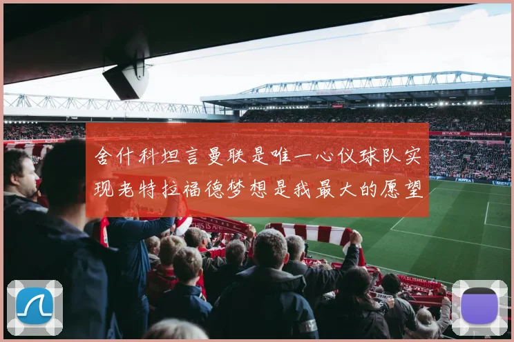 舍什科坦言曼联是唯一心仪球队实现老特拉福德梦想是我最大的愿望