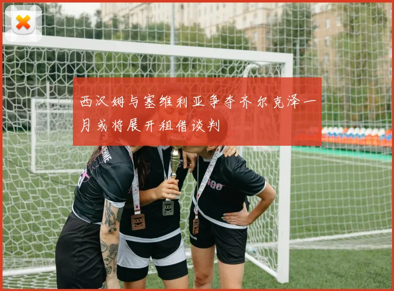 西汉姆与塞维利亚争夺齐尔克泽一月或将展开租借谈判