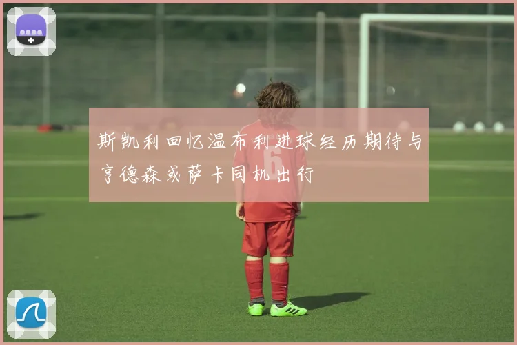 斯凯利回忆温布利进球经历期待与亨德森或萨卡同机出行