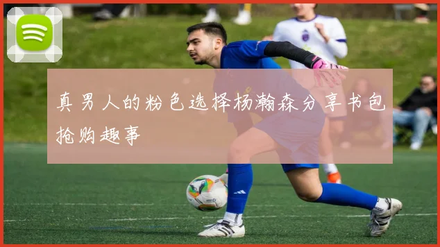 真男人的粉色选择杨瀚森分享书包抢购趣事