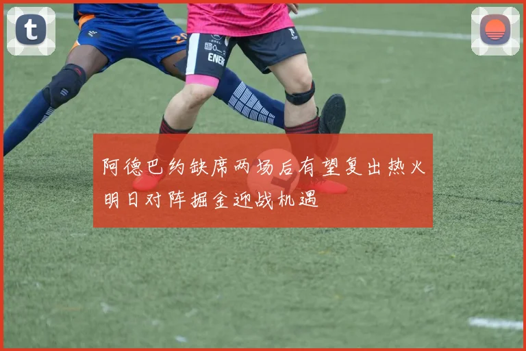 阿德巴约缺席两场后有望复出热火明日对阵掘金迎战机遇