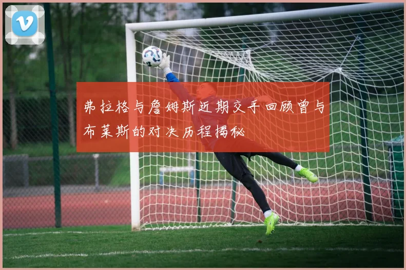弗拉格与詹姆斯近期交手回顾曾与布莱斯的对决历程揭秘