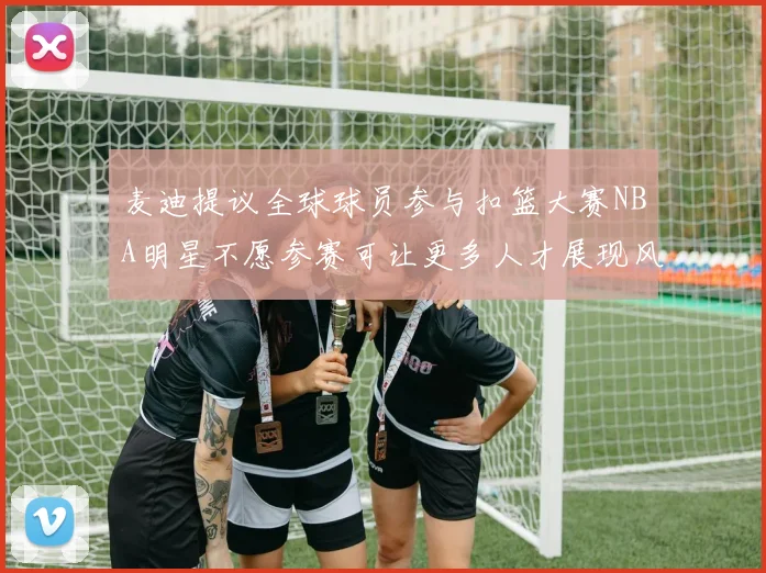 麦迪提议全球球员参与扣篮大赛NBA明星不愿参赛可让更多人才展现风采