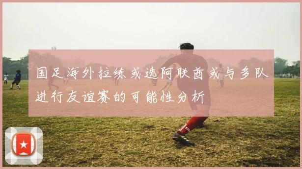 国足海外拉练或选阿联酋或与多队进行友谊赛的可能性分析