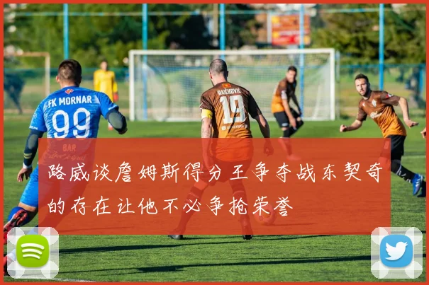路威谈詹姆斯得分王争夺战东契奇的存在让他不必争抢荣誉