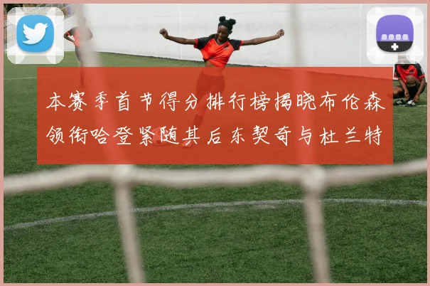 本赛季首节得分排行榜揭晓布伦森领衔哈登紧随其后东契奇与杜兰特表现不俗