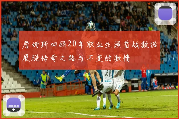 詹姆斯回顾20年职业生涯首战数据展现传奇之路与不变的激情