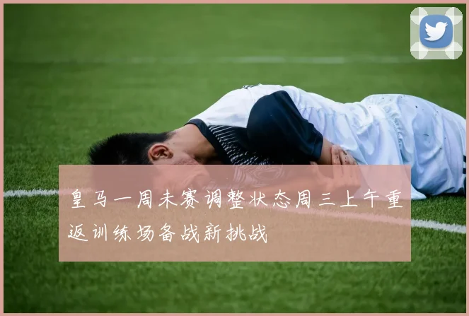 皇马一周未赛调整状态周三上午重返训练场备战新挑战