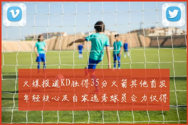 火媒报道KD独得35分火箭其他首发年轻核心及自家选秀球员合力仅得42分