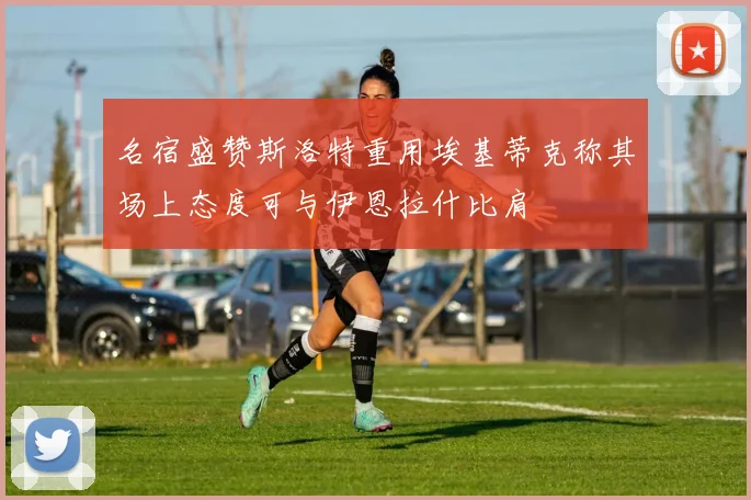 名宿盛赞斯洛特重用埃基蒂克称其场上态度可与伊恩拉什比肩