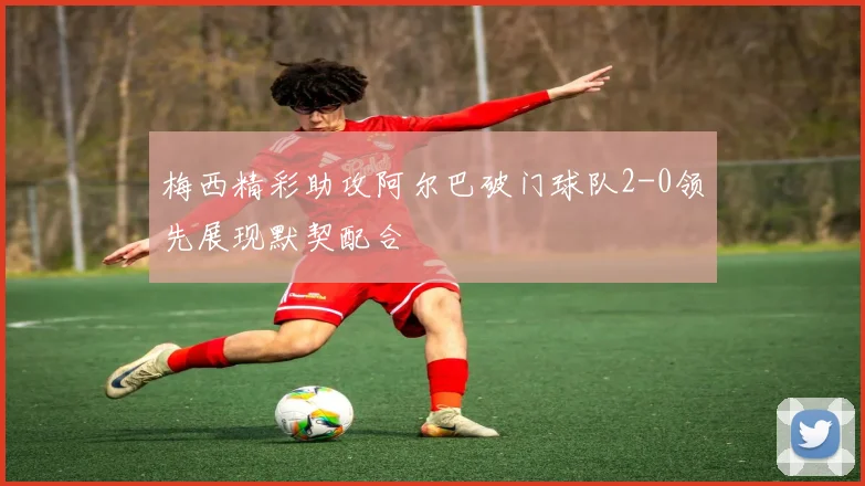 梅西精彩助攻阿尔巴破门球队2-0领先展现默契配合