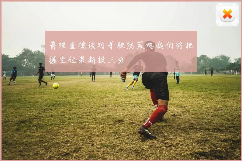 普理查德谈对手联防策略我们将把握空位果断投三分