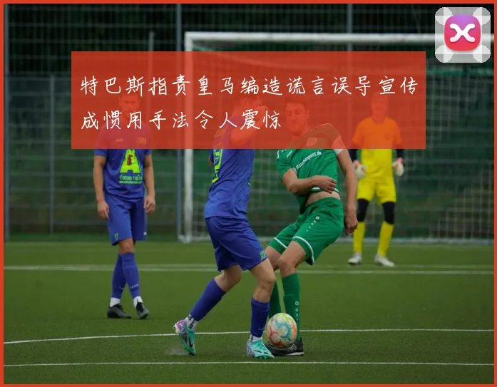 特巴斯指责皇马编造谎言误导宣传成惯用手法令人震惊
