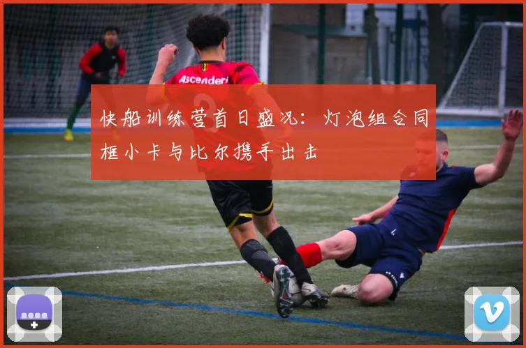 快船训练营首日盛况：灯泡组合同框小卡与比尔携手出击