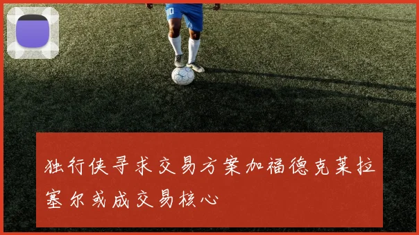 独行侠寻求交易方案加福德克莱拉塞尔或成交易核心