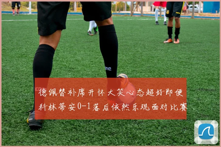 德佩替补席开怀大笑心态超好即便科林蒂安0-1落后依然乐观面对比赛