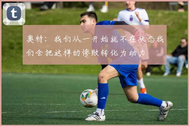 奥特：我们从一开始就不在状态我们会把这样的惨败转化为动力