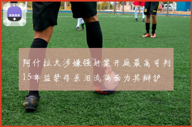 阿什拉夫涉嫌强奸案开庭最高可判15年监禁母亲泪流满面为其辩护