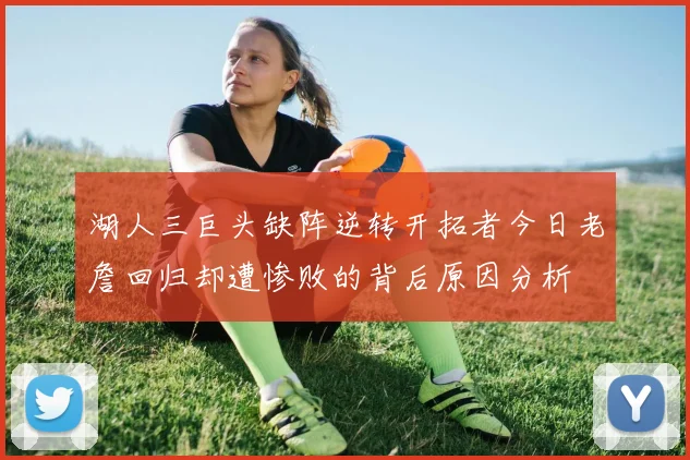 湖人三巨头缺阵逆转开拓者今日老詹回归却遭惨败的背后原因分析