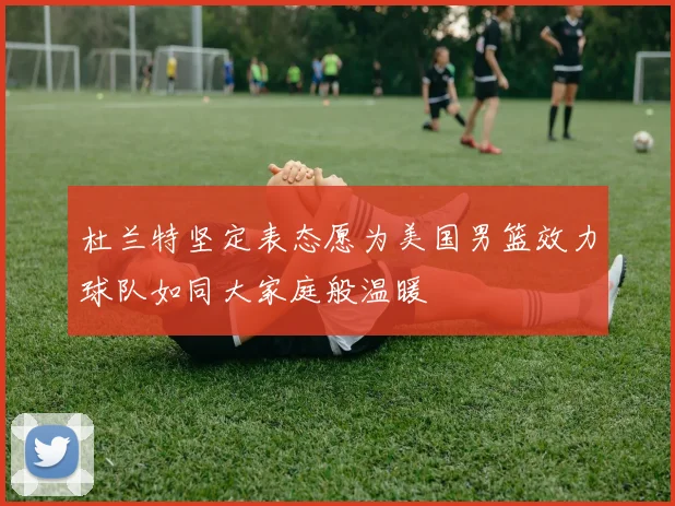 杜兰特坚定表态愿为美国男篮效力球队如同大家庭般温暖
