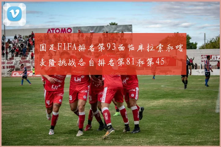 国足FIFA排名第93面临库拉索和喀麦隆挑战各自排名第81和第45