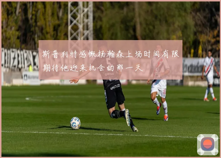 斯普利特感慨杨瀚森上场时间有限期待他迎来机会的那一天
