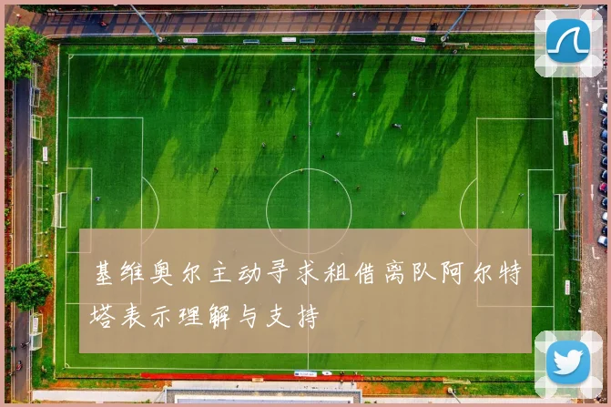 基维奥尔主动寻求租借离队阿尔特塔表示理解与支持