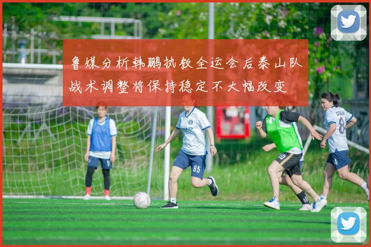 鲁媒分析韩鹏执教全运会后泰山队战术调整将保持稳定不大幅改变