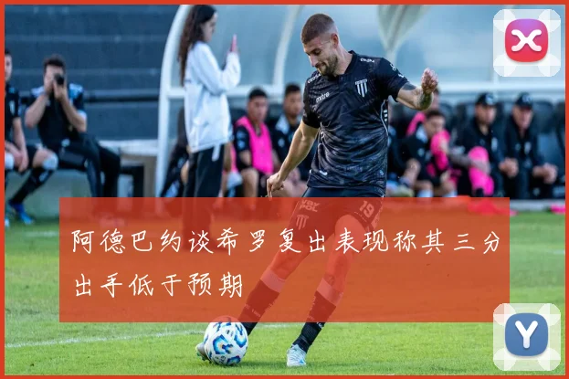 阿德巴约谈希罗复出表现称其三分出手低于预期