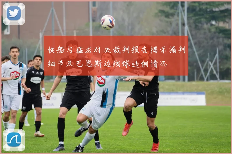 快船与猛龙对决裁判报告揭示漏判细节及巴恩斯边线球违例情况