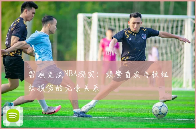 雷迪克谈NBA现实：频繁首发与软组织损伤的无奈关系