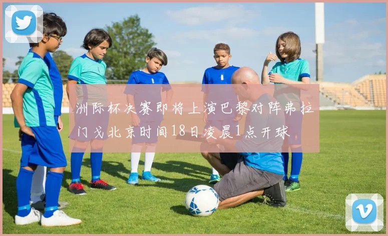 洲际杯决赛即将上演巴黎对阵弗拉门戈北京时间18日凌晨1点开球