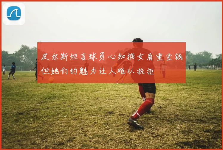 皮尔斯坦言球员心知捞女看重金钱但她们的魅力让人难以抗拒