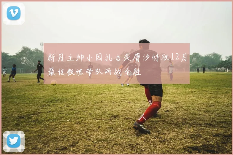 新月主帅小因扎吉荣膺沙特联12月最佳教练带队两战全胜