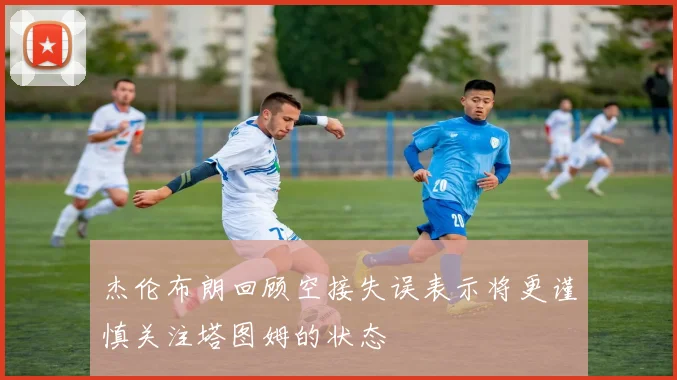 杰伦布朗回顾空接失误表示将更谨慎关注塔图姆的状态