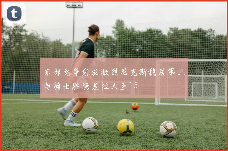 东部竞争愈发激烈尼克斯稳居第三与骑士胜场差拉大至15
