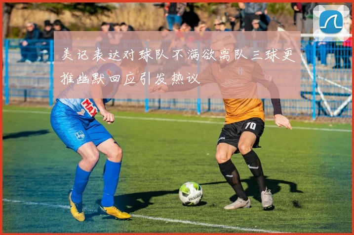 美记表达对球队不满欲离队三球更推幽默回应引发热议