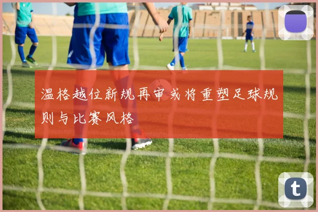 温格越位新规再审或将重塑足球规则与比赛风格